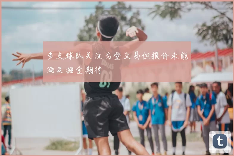 多支球队关注戈登交易但报价未能满足掘金期待