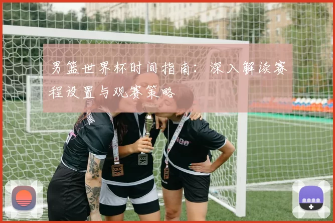 男篮世界杯时间指南：深入解读赛程设置与观赛策略