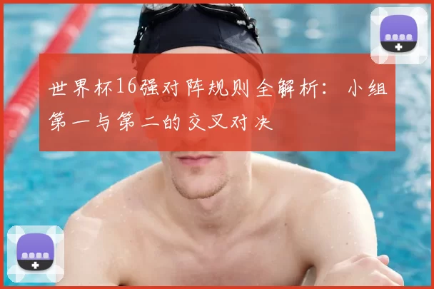 世界杯16强对阵规则全解析:小组第一与第二的交叉对决