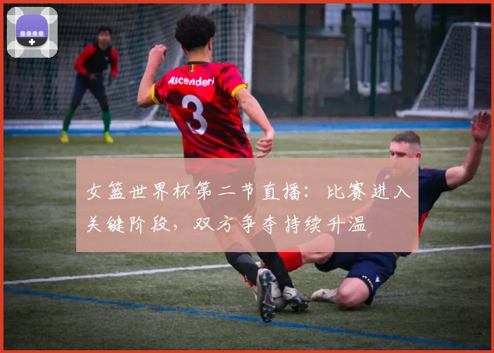 女篮世界杯第二节直播:比赛进入关键阶段,双方争夺持续升温