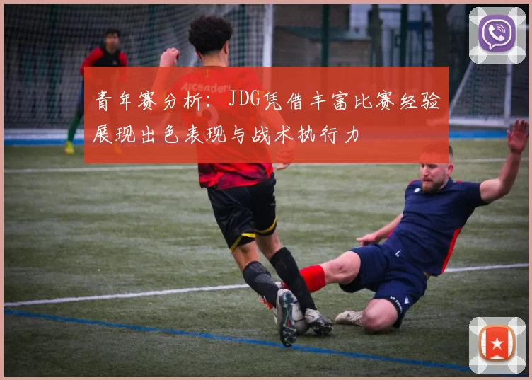 青年赛分析:JDG凭借丰富比赛经验展现出色表现与战术执行力