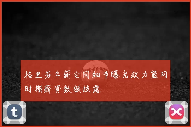 格里芬年薪合同细节曝光效力篮网时期薪资数额披露