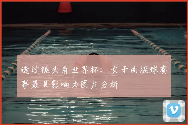 透过镜头看世界杯:女子曲棍球赛事最具影响力图片分析