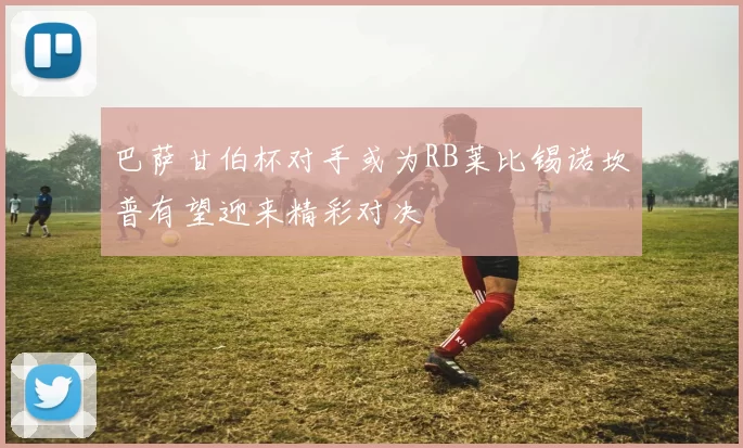 巴萨甘伯杯对手或为RB莱比锡诺坎普有望迎来精彩对决