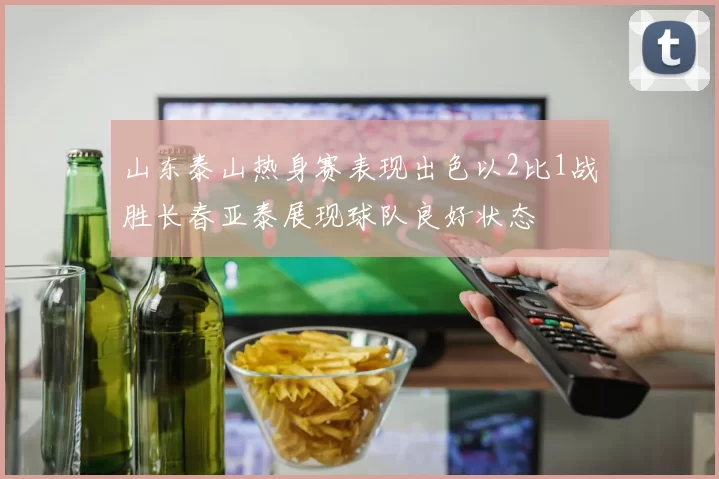 山东泰山热身赛表现出色以2比1战胜长春亚泰展现球队良好状态