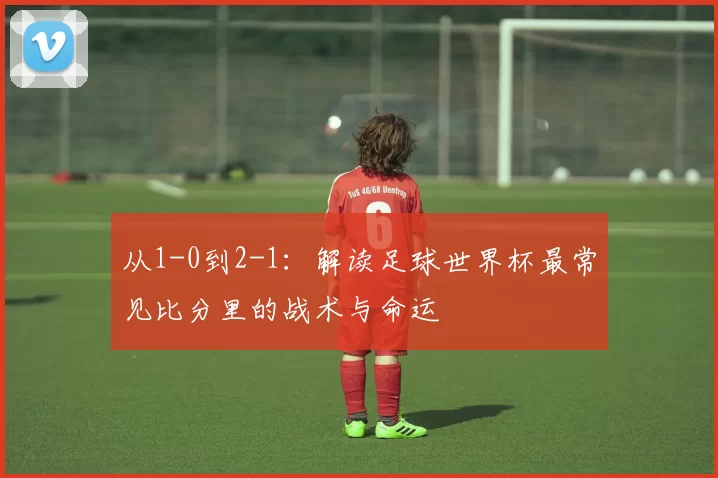 从1-0到2-1:解读足球世界杯最常见比分里的战术与命运