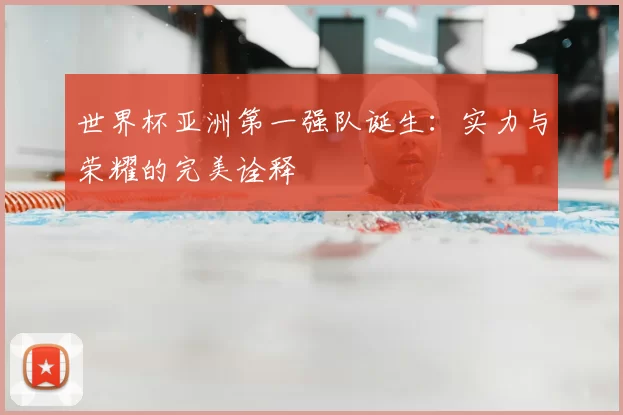 世界杯亚洲第一强队诞生：实力与荣耀的完美诠释