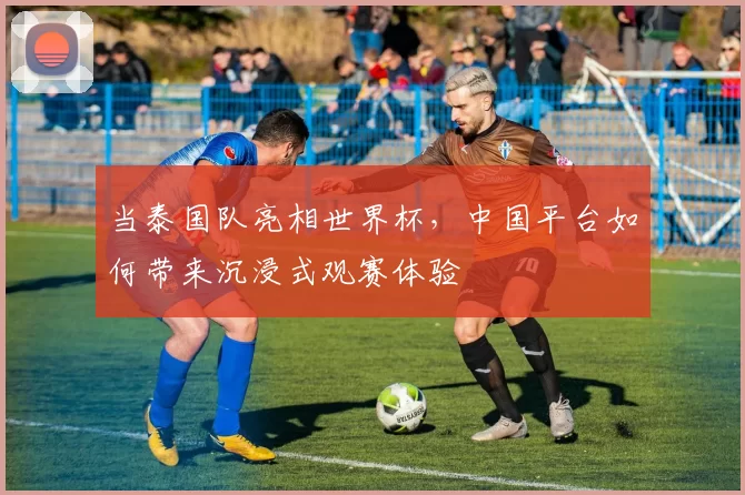 当泰国队亮相世界杯,中国平台如何带来沉浸式观赛体验