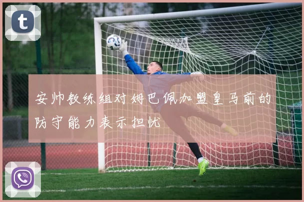 安帅教练组对姆巴佩加盟皇马前的防守能力表示担忧