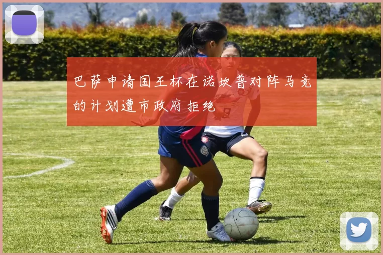 巴萨申请国王杯在诺坎普对阵马竞的计划遭市政府拒绝