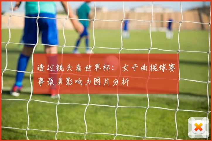 透过镜头看世界杯:女子曲棍球赛事最具影响力图片分析