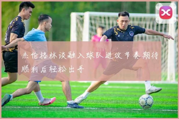 杰伦格林谈融入球队进攻节奏期待顺利后轻松出手