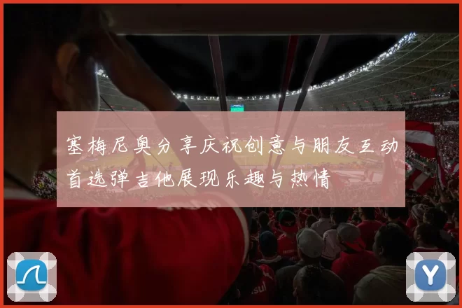 塞梅尼奥分享庆祝创意与朋友互动首选弹吉他展现乐趣与热情