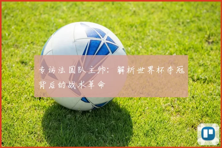 专访法国队主帅：解析世界杯夺冠背后的战术革命
