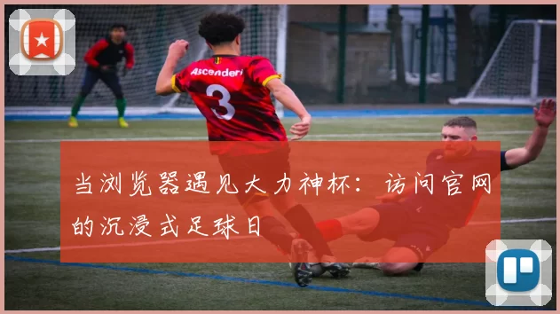 当浏览器遇见大力神杯:访问官网的沉浸式足球日