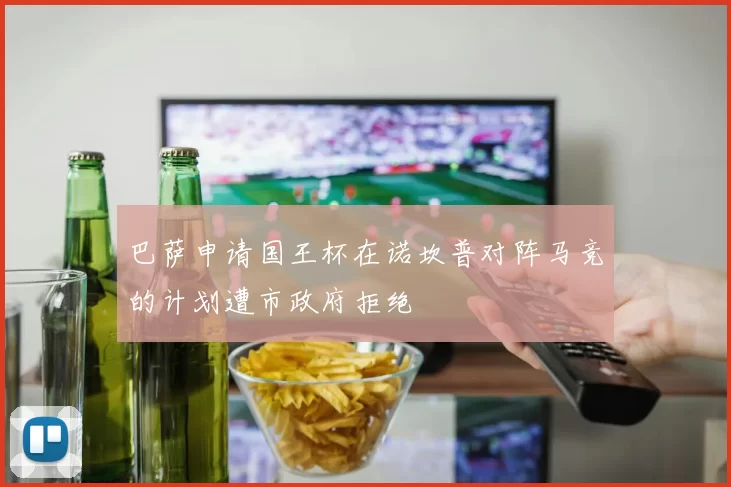 巴萨申请国王杯在诺坎普对阵马竞的计划遭市政府拒绝