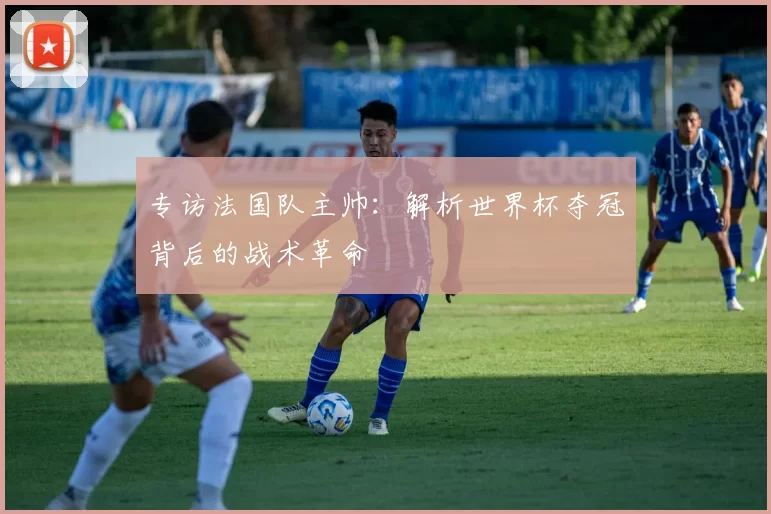 专访法国队主帅:解析世界杯夺冠背后的战术革命