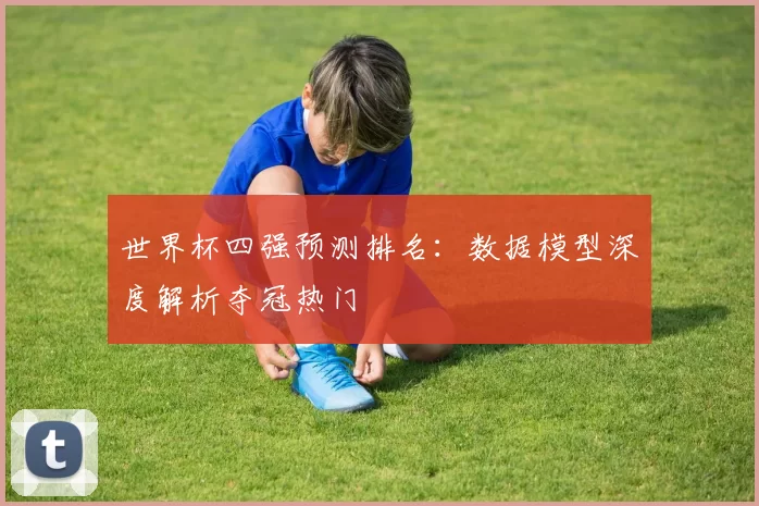 世界杯四强预测排名:数据模型深度解析夺冠热门