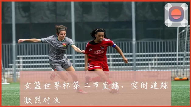 女篮世界杯第二节直播,实时追踪激烈对决