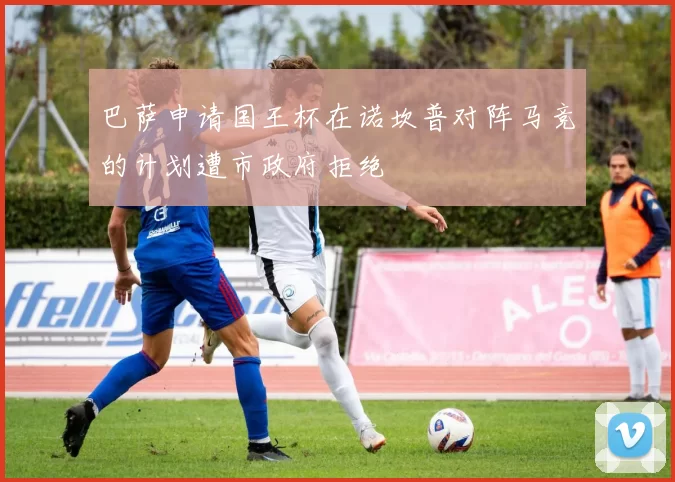 巴萨申请国王杯在诺坎普对阵马竞的计划遭市政府拒绝