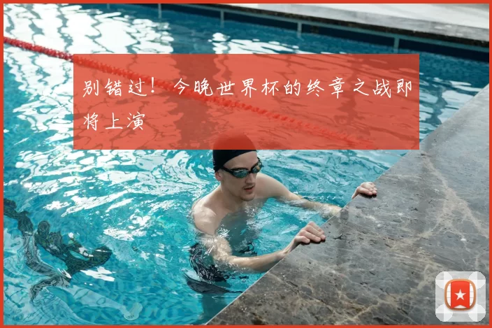 别错过!今晚世界杯的终章之战即将上演
