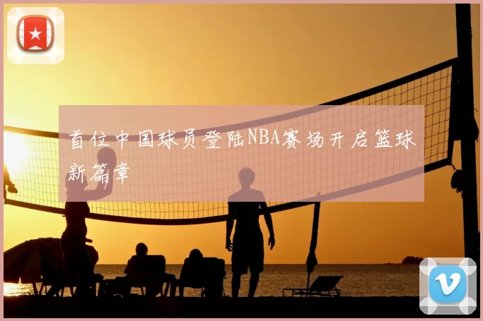 首位中国球员登陆NBA赛场开启篮球新篇章