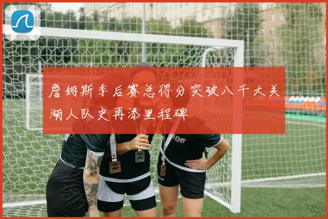 詹姆斯季后赛总得分突破八千大关湖人队史再添里程碑