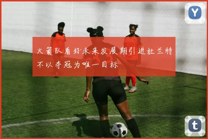 火箭队看好未来发展期引进杜兰特不以夺冠为唯一目标