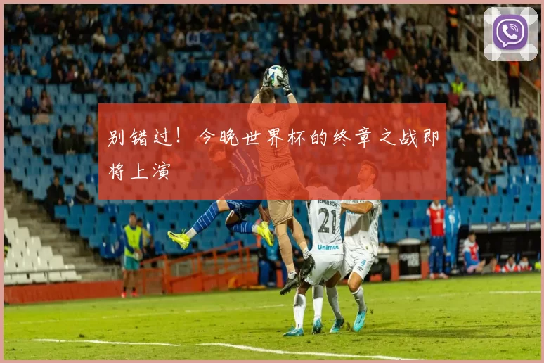 别错过!今晚世界杯的终章之战即将上演