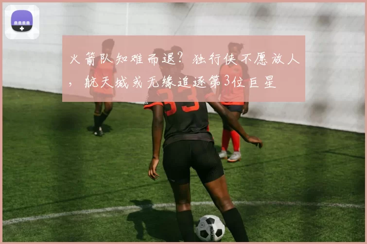 火箭队知难而退?独行侠不愿放人,航天城或无缘追逐第3位巨星