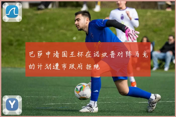 巴萨申请国王杯在诺坎普对阵马竞的计划遭市政府拒绝