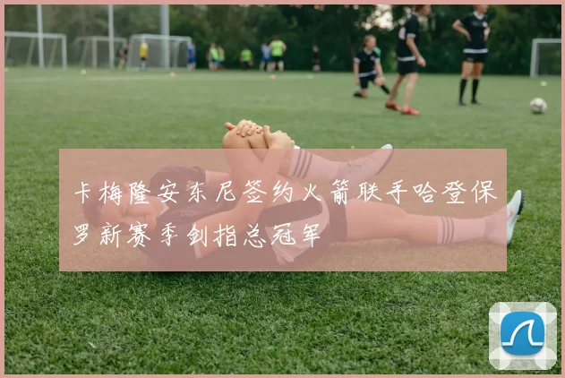 卡梅隆安东尼签约火箭联手哈登保罗新赛季剑指总冠军