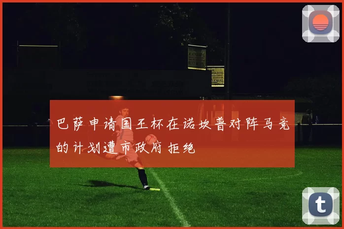 巴萨申请国王杯在诺坎普对阵马竞的计划遭市政府拒绝