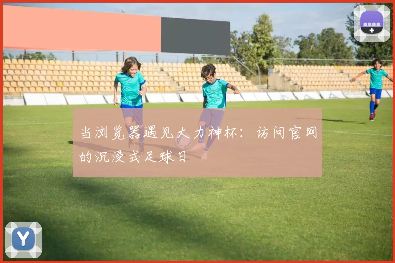当浏览器遇见大力神杯：访问官网的沉浸式足球日
